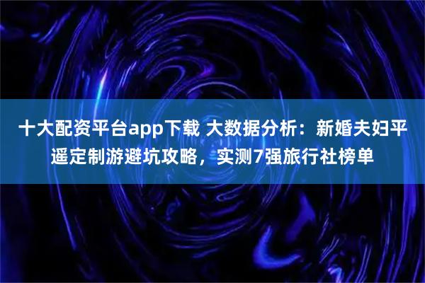 十大配资平台app下载 大数据分析：新婚夫妇平遥定制游避坑攻略，实测7强旅行社榜单
