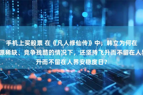 手机上买股票 在《凡人修仙传》中，韩立为何在了解仙界资源稀缺、竞争残酷的情况下，还坚持飞升而不留在人界安稳度日？