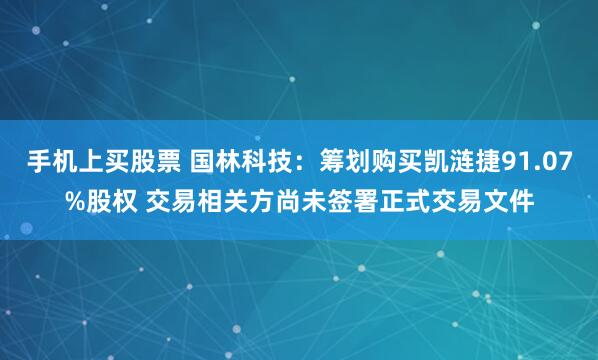 手机上买股票 国林科技：筹划购买凯涟捷91.07%股权 交易相关方尚未签署正式交易文件