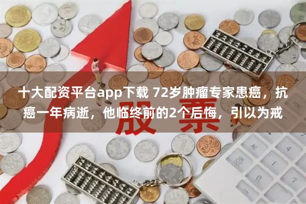 十大配资平台app下载 72岁肿瘤专家患癌，抗癌一年病逝，他临终前的2个后悔，引以为戒