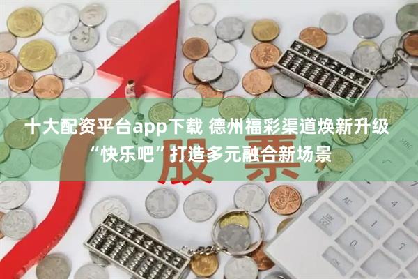 十大配资平台app下载 德州福彩渠道焕新升级 “快乐吧”打造多元融合新场景