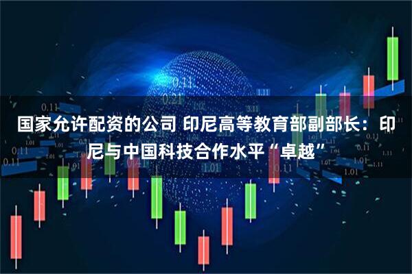 国家允许配资的公司 印尼高等教育部副部长：印尼与中国科技合作水平“卓越”