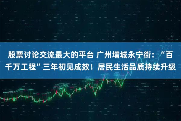股票讨论交流最大的平台 广州增城永宁街：“百千万工程”三年初见成效！居民生活品质持续升级
