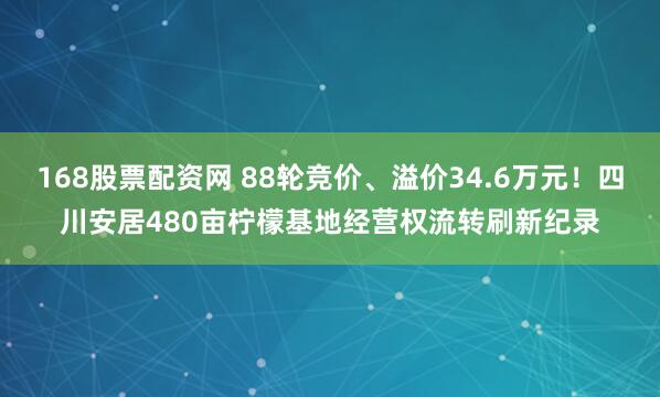 168股票配资网 88轮竞价、溢价34.6万元！四川安居480亩柠檬基地经营权流转刷新纪录