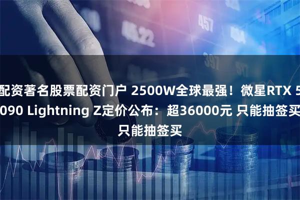 配资著名股票配资门户 2500W全球最强！微星RTX 5090 Lightning Z定价公布：超36000元 只能抽签买