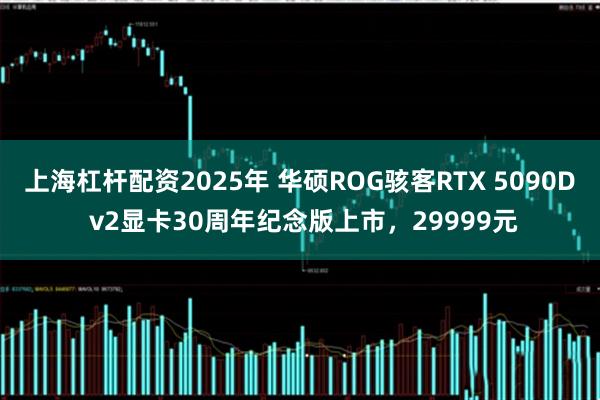 上海杠杆配资2025年 华硕ROG骇客RTX 5090D v2显卡30周年纪念版上市，29999元