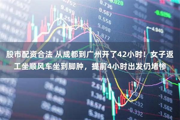 股市配资合法 从成都到广州开了42小时！女子返工坐顺风车坐到脚肿，提前4小时出发仍堵惨