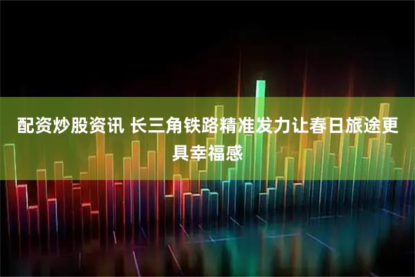 配资炒股资讯 长三角铁路精准发力让春日旅途更具幸福感