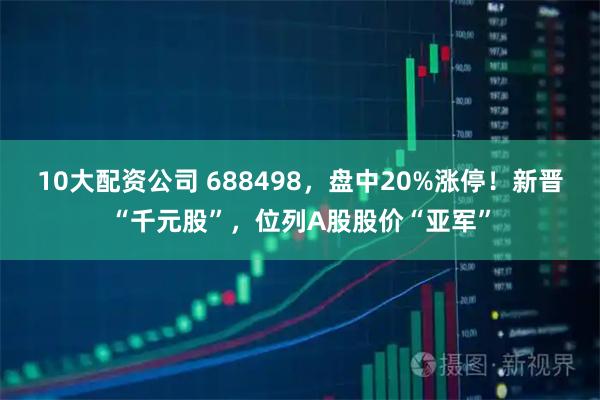 10大配资公司 688498，盘中20%涨停！新晋“千元股”，位列A股股价“亚军”