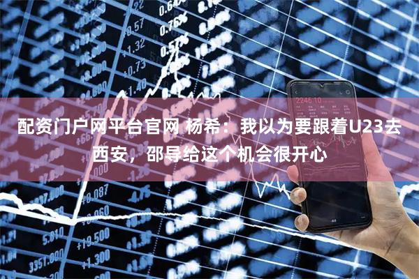 配资门户网平台官网 杨希：我以为要跟着U23去西安，邵导给这个机会很开心