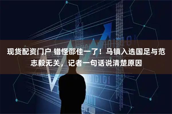 现货配资门户 错怪邵佳一了！马镇入选国足与范志毅无关，记者一句话说清楚原因