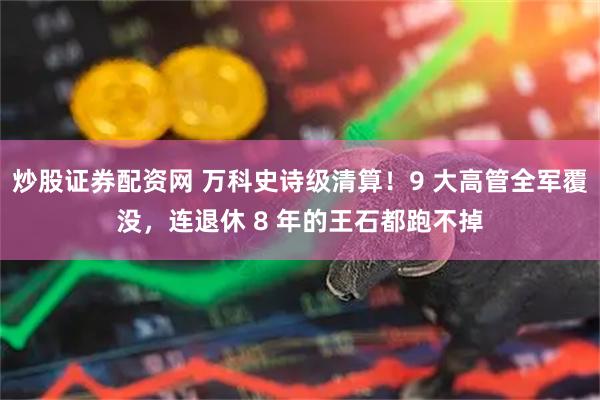 炒股证券配资网 万科史诗级清算！9 大高管全军覆没，连退休 8 年的王石都跑不掉