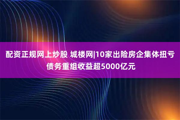 配资正规网上炒股 城楼网|10家出险房企集体扭亏 债务重组收益超5000亿元