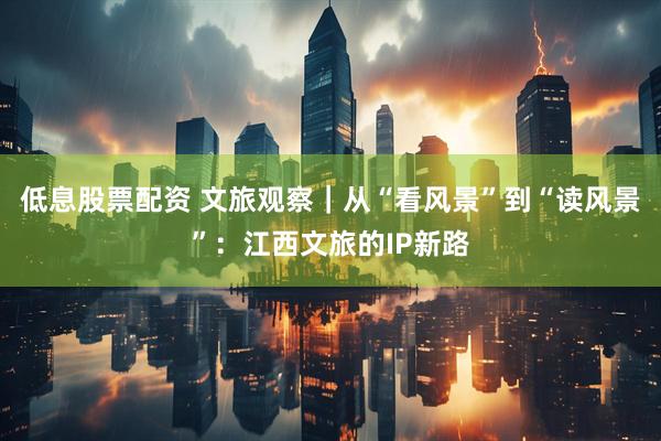 低息股票配资 文旅观察|从“看风景”到“读风景”:江西文旅的IP新路