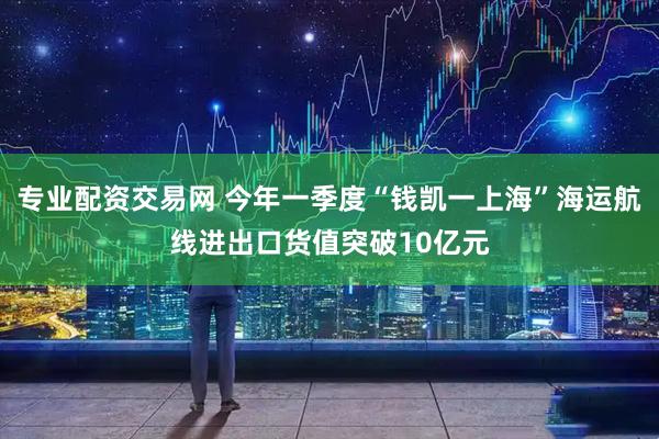专业配资交易网 今年一季度“钱凯一上海”海运航线进出口货值突破10亿元