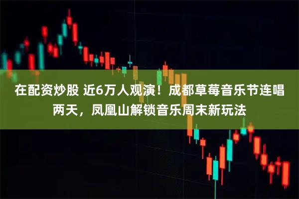 在配资炒股 近6万人观演！成都草莓音乐节连唱两天，凤凰山解锁音乐周末新玩法