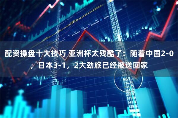配资操盘十大技巧 亚洲杯太残酷了：随着中国2-0，日本3-1，2大劲旅已经被送回家