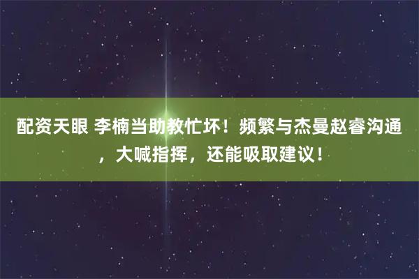 配资天眼 李楠当助教忙坏！频繁与杰曼赵睿沟通，大喊指挥，还能吸取建议！