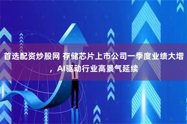 首选配资炒股网 存储芯片上市公司一季度业绩大增，AI驱动行业高景气延续