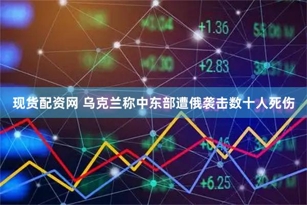 现货配资网 乌克兰称中东部遭俄袭击 数十人死伤