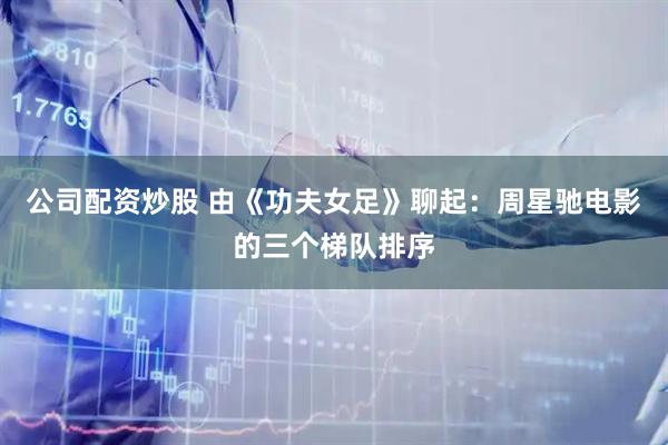 公司配资炒股 由《功夫女足》聊起：周星驰电影的三个梯队排序