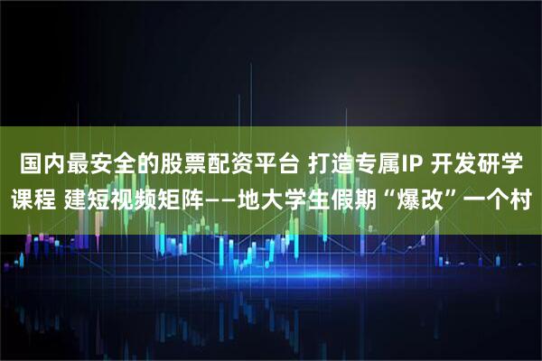 国内最安全的股票配资平台 打造专属IP 开发研学课程 建短视频矩阵——地大学生假期“爆改”一个村